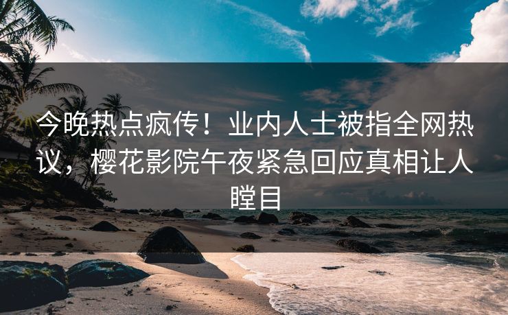 今晚热点疯传！业内人士被指全网热议，樱花影院午夜紧急回应真相让人瞠目