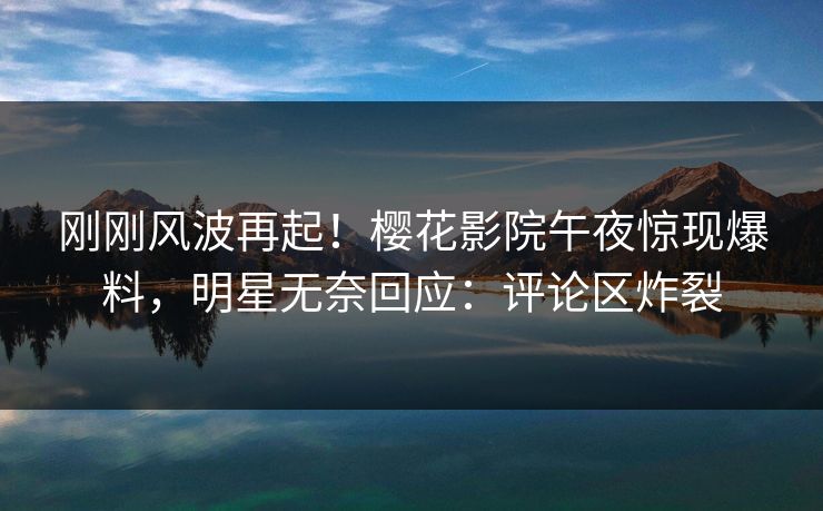 刚刚风波再起！樱花影院午夜惊现爆料，明星无奈回应：评论区炸裂