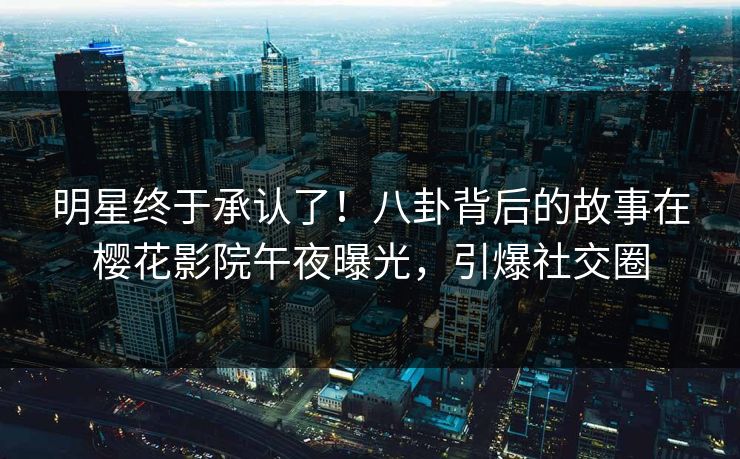 明星终于承认了！八卦背后的故事在樱花影院午夜曝光，引爆社交圈