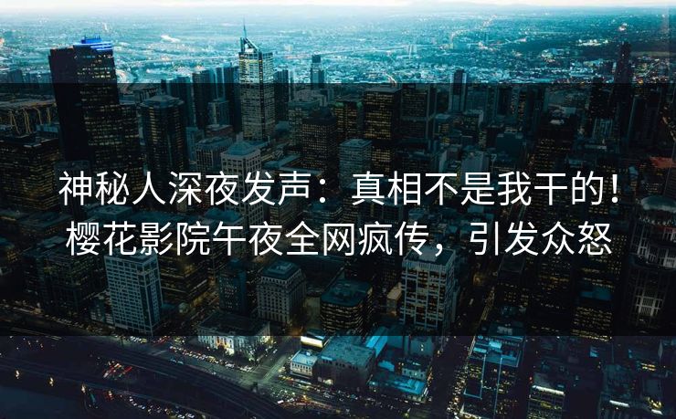 神秘人深夜发声：真相不是我干的！樱花影院午夜全网疯传，引发众怒