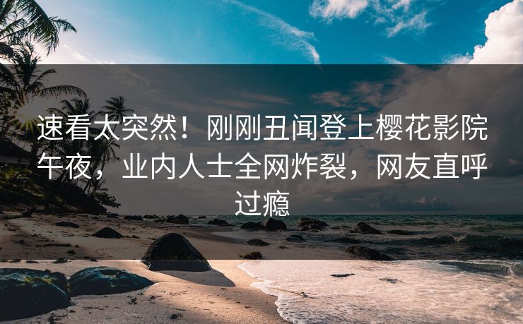 速看太突然！刚刚丑闻登上樱花影院午夜，业内人士全网炸裂，网友直呼过瘾