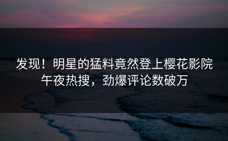 发现！明星的猛料竟然登上樱花影院午夜热搜，劲爆评论数破万