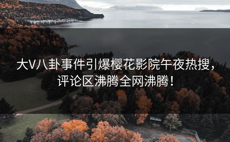 大V八卦事件引爆樱花影院午夜热搜，评论区沸腾全网沸腾！
