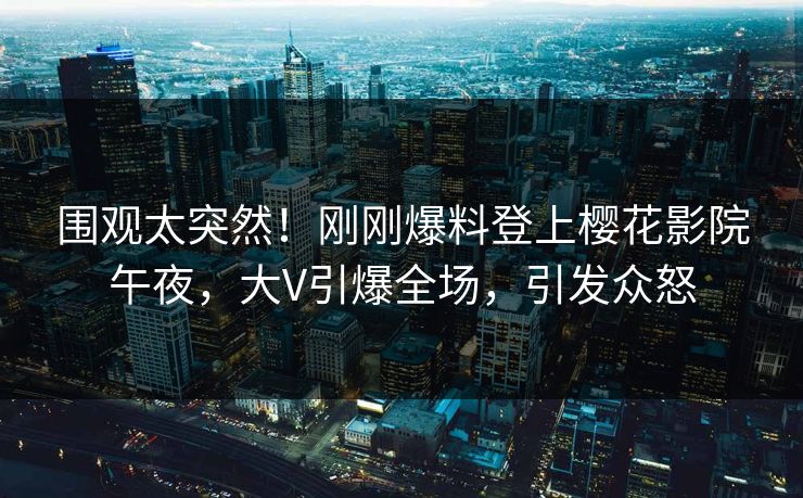 围观太突然！刚刚爆料登上樱花影院午夜，大V引爆全场，引发众怒