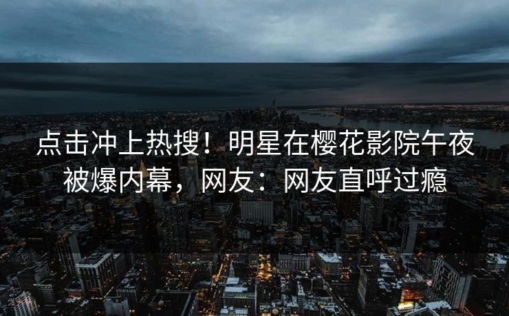 点击冲上热搜！明星在樱花影院午夜被爆内幕，网友：网友直呼过瘾