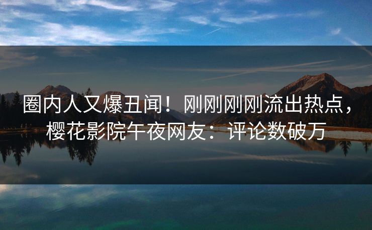 圈内人又爆丑闻！刚刚刚刚流出热点，樱花影院午夜网友：评论数破万