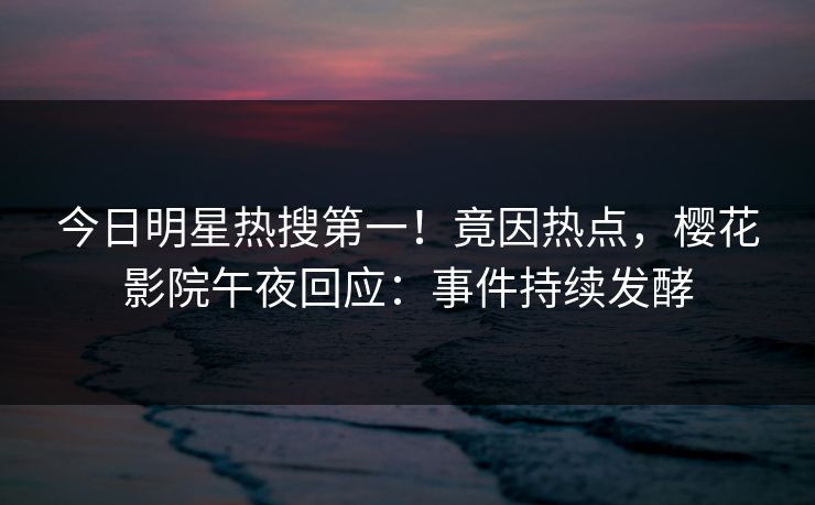 今日明星热搜第一！竟因热点，樱花影院午夜回应：事件持续发酵