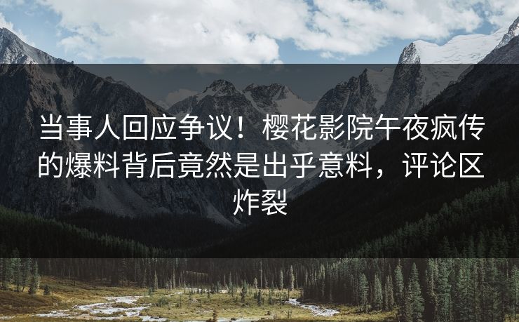当事人回应争议！樱花影院午夜疯传的爆料背后竟然是出乎意料，评论区炸裂