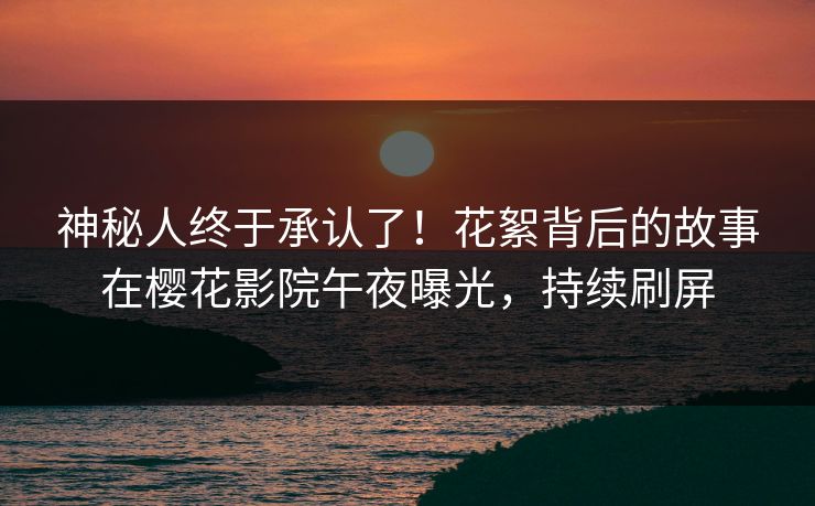 神秘人终于承认了！花絮背后的故事在樱花影院午夜曝光，持续刷屏