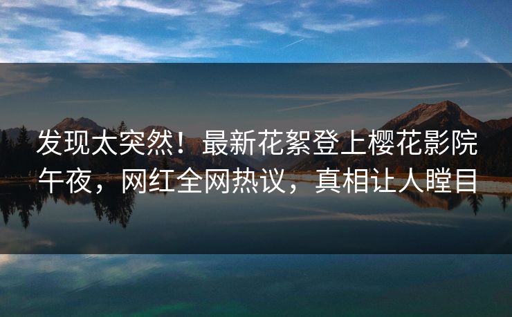 发现太突然！最新花絮登上樱花影院午夜，网红全网热议，真相让人瞠目
