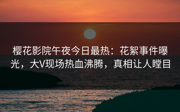 樱花影院午夜今日最热：花絮事件曝光，大V现场热血沸腾，真相让人瞠目