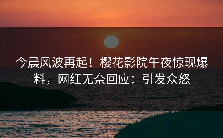 今晨风波再起！樱花影院午夜惊现爆料，网红无奈回应：引发众怒