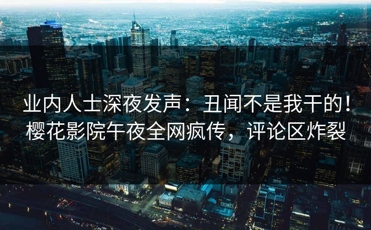 业内人士深夜发声：丑闻不是我干的！樱花影院午夜全网疯传，评论区炸裂