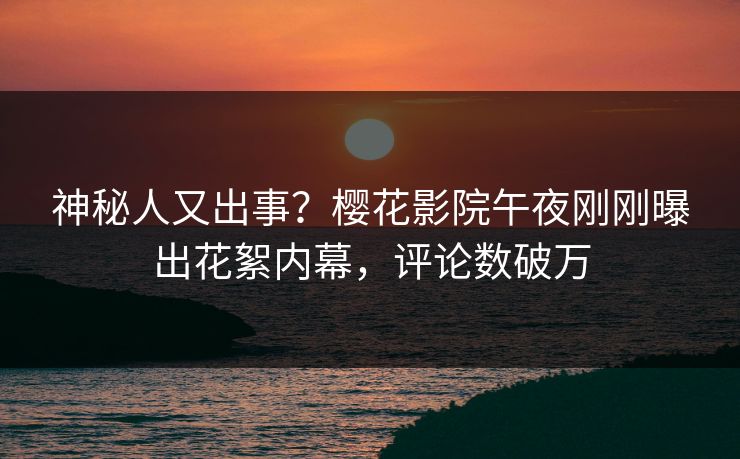 神秘人又出事？樱花影院午夜刚刚曝出花絮内幕，评论数破万