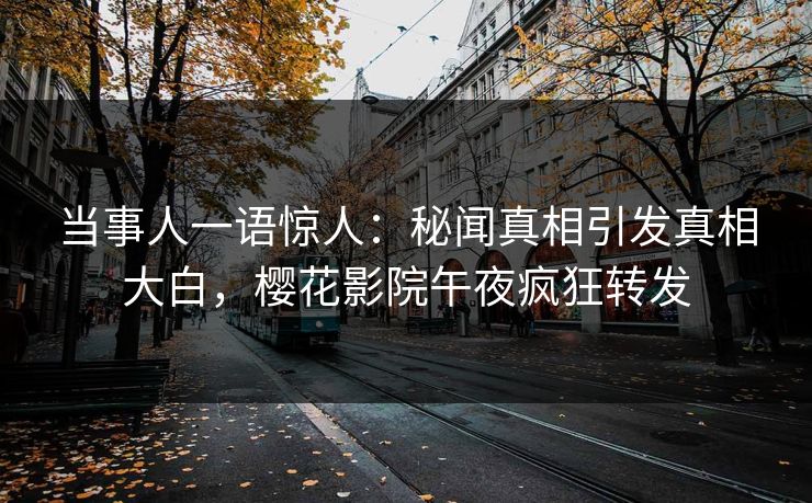 当事人一语惊人：秘闻真相引发真相大白，樱花影院午夜疯狂转发