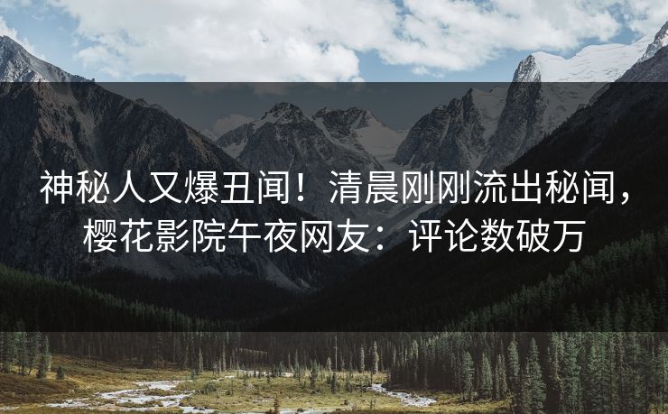 神秘人又爆丑闻！清晨刚刚流出秘闻，樱花影院午夜网友：评论数破万