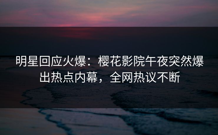 明星回应火爆：樱花影院午夜突然爆出热点内幕，全网热议不断