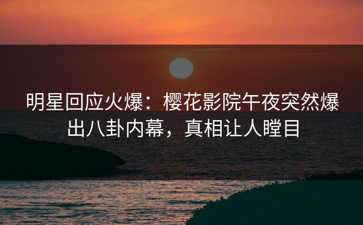 明星回应火爆：樱花影院午夜突然爆出八卦内幕，真相让人瞠目