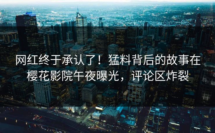 网红终于承认了！猛料背后的故事在樱花影院午夜曝光，评论区炸裂