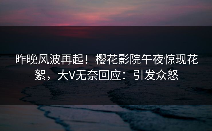 昨晚风波再起！樱花影院午夜惊现花絮，大V无奈回应：引发众怒