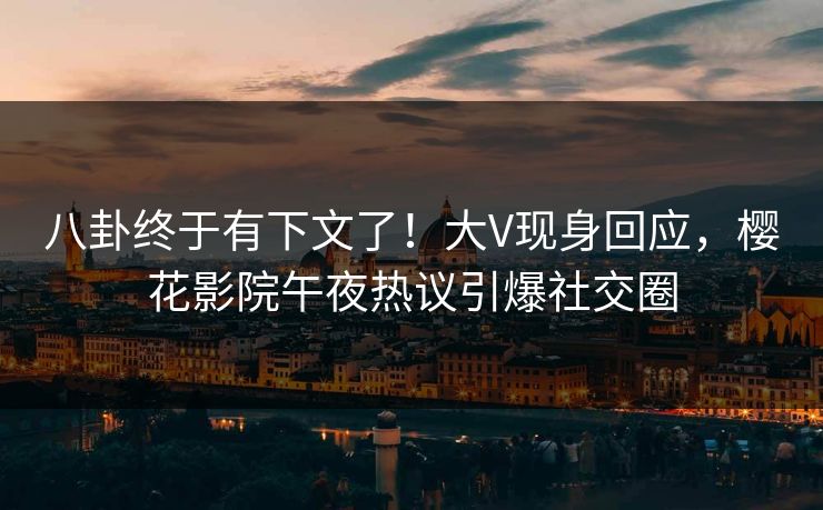 八卦终于有下文了！大V现身回应，樱花影院午夜热议引爆社交圈