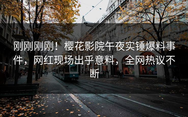 刚刚刚刚！樱花影院午夜实锤爆料事件，网红现场出乎意料，全网热议不断