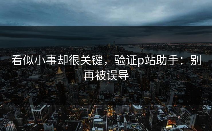 看似小事却很关键,验证p站助手:别再被误导 看似小事却很关键,验证p站助手:别再被误导