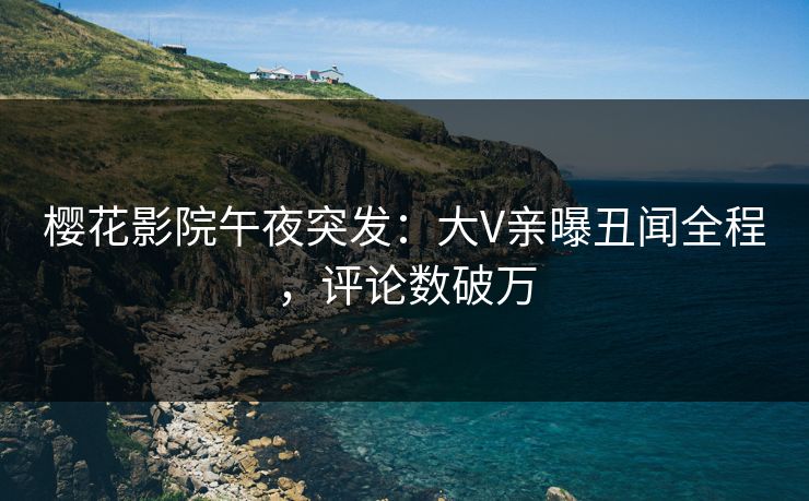 樱花影院午夜突发：大V亲曝丑闻全程，评论数破万