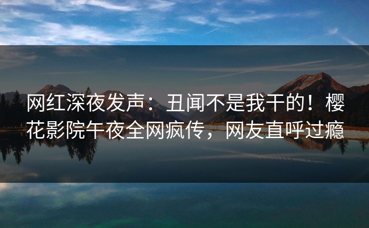 网红深夜发声：丑闻不是我干的！樱花影院午夜全网疯传，网友直呼过瘾