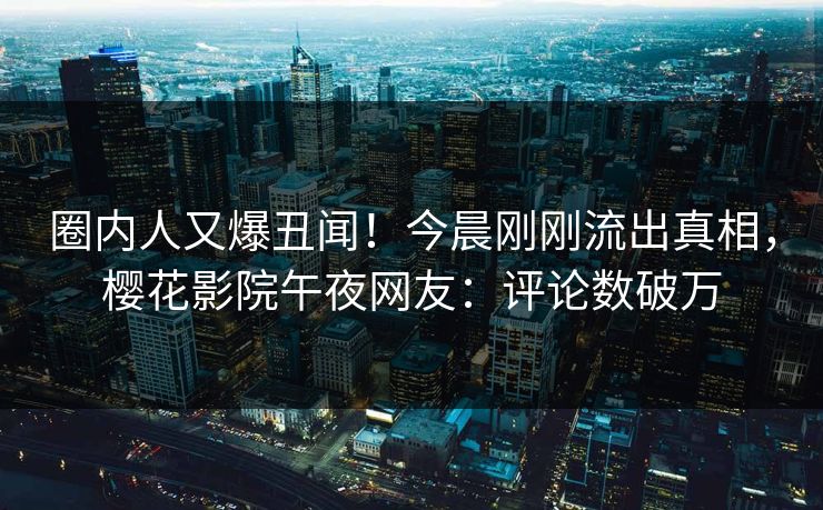 圈内人又爆丑闻！今晨刚刚流出真相，樱花影院午夜网友：评论数破万