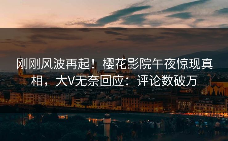 刚刚风波再起！樱花影院午夜惊现真相，大V无奈回应：评论数破万