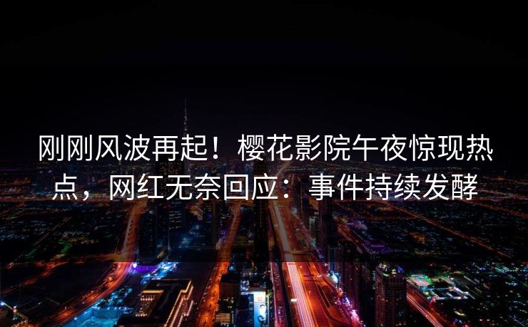 刚刚风波再起！樱花影院午夜惊现热点，网红无奈回应：事件持续发酵