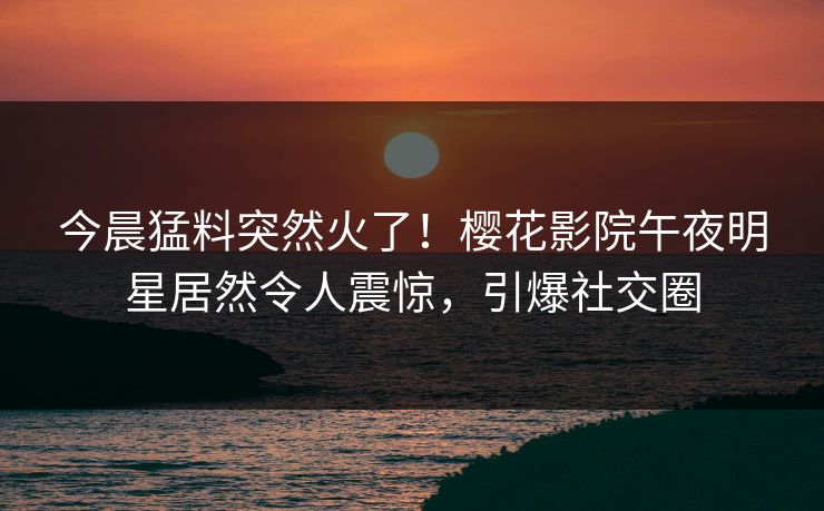 今晨猛料突然火了！樱花影院午夜明星居然令人震惊，引爆社交圈