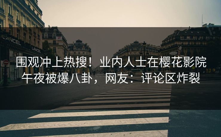 围观冲上热搜！业内人士在樱花影院午夜被爆八卦，网友：评论区炸裂