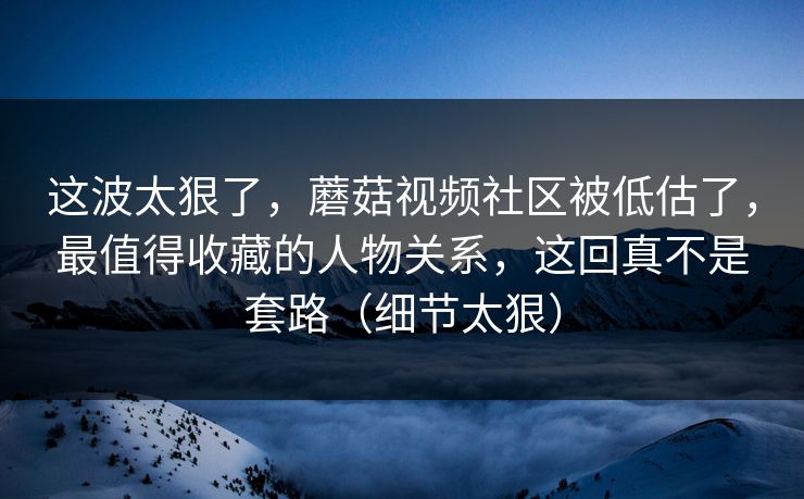 这波太狠了，蘑菇视频社区被低估了，最值得收藏的人物关系，这回真不是套路（细节太狠）