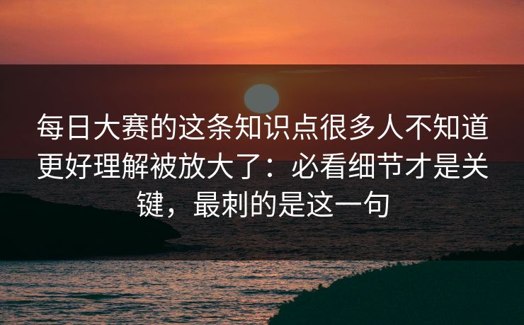 每日大赛的这条知识点很多人不知道更好理解被放大了：必看细节才是关键，最刺的是这一句