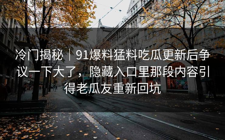 冷门揭秘｜91爆料猛料吃瓜更新后争议一下大了，隐藏入口里那段内容引得老瓜友重新回坑